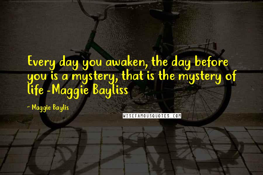 Maggie Baylis Quotes: Every day you awaken, the day before you is a mystery, that is the mystery of life -Maggie Bayliss