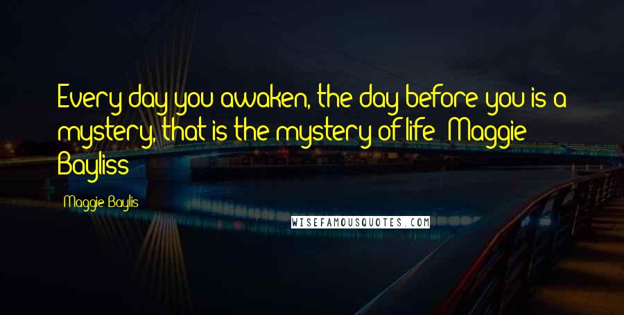 Maggie Baylis Quotes: Every day you awaken, the day before you is a mystery, that is the mystery of life -Maggie Bayliss