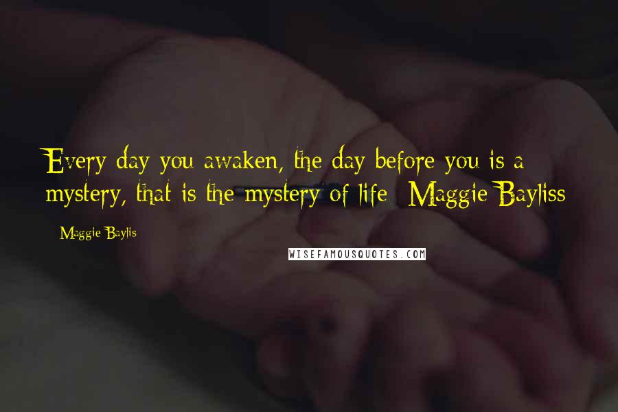 Maggie Baylis Quotes: Every day you awaken, the day before you is a mystery, that is the mystery of life -Maggie Bayliss