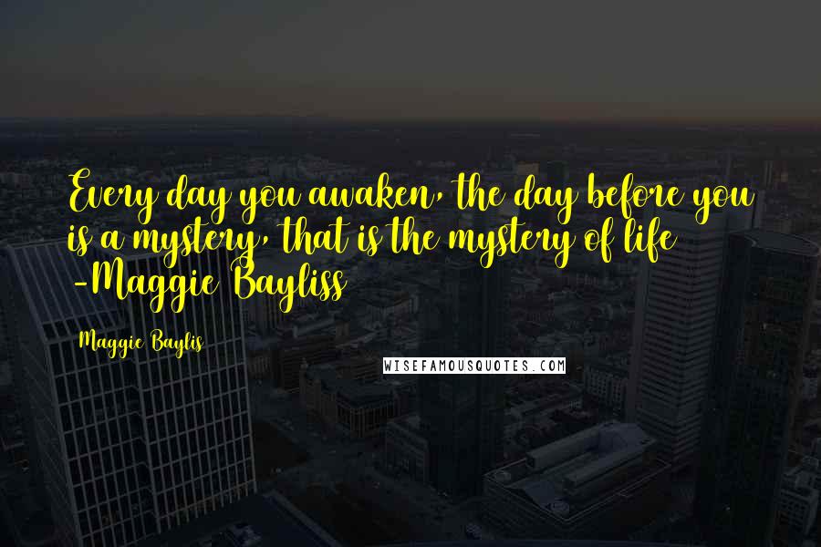 Maggie Baylis Quotes: Every day you awaken, the day before you is a mystery, that is the mystery of life -Maggie Bayliss