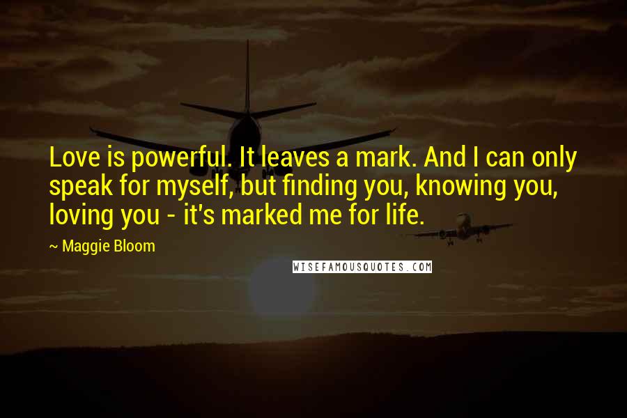 Maggie Bloom Quotes: Love is powerful. It leaves a mark. And I can only speak for myself, but finding you, knowing you, loving you - it's marked me for life.