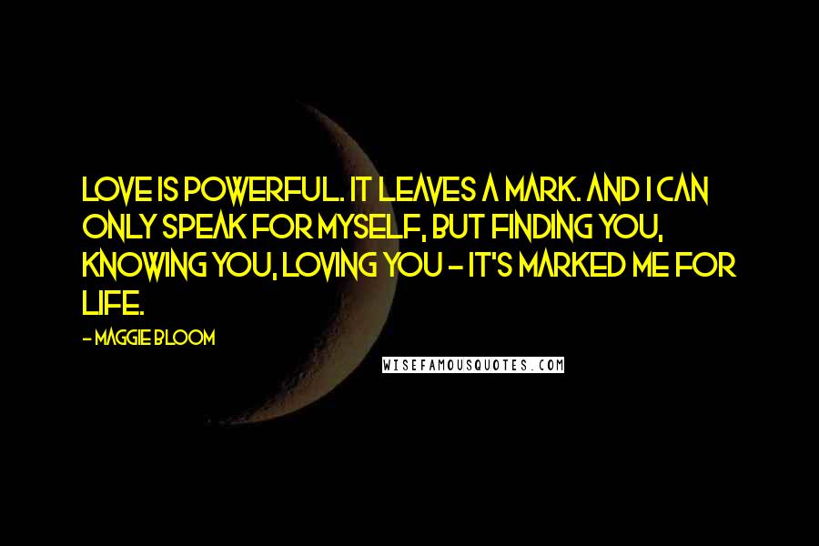 Maggie Bloom Quotes: Love is powerful. It leaves a mark. And I can only speak for myself, but finding you, knowing you, loving you - it's marked me for life.