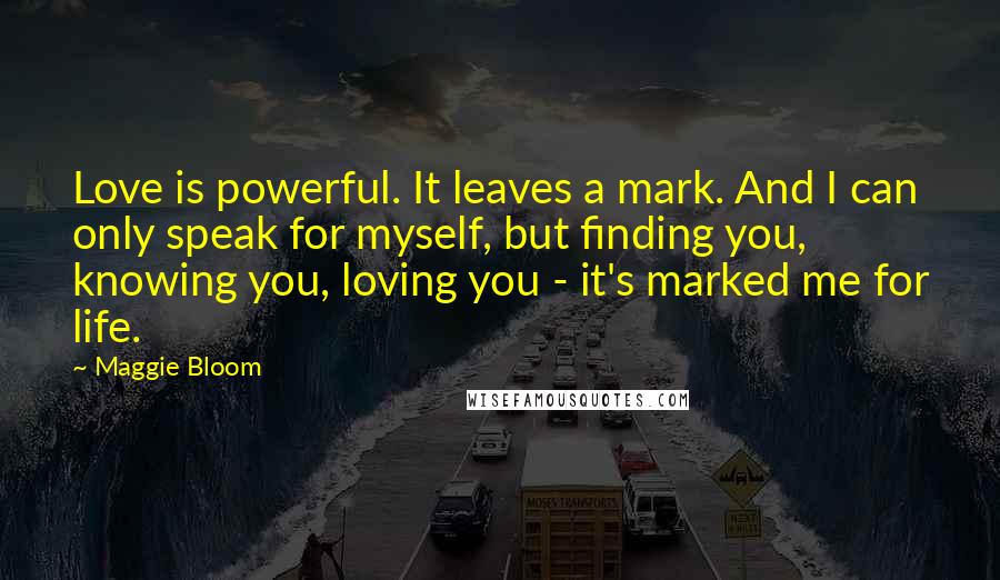 Maggie Bloom Quotes: Love is powerful. It leaves a mark. And I can only speak for myself, but finding you, knowing you, loving you - it's marked me for life.