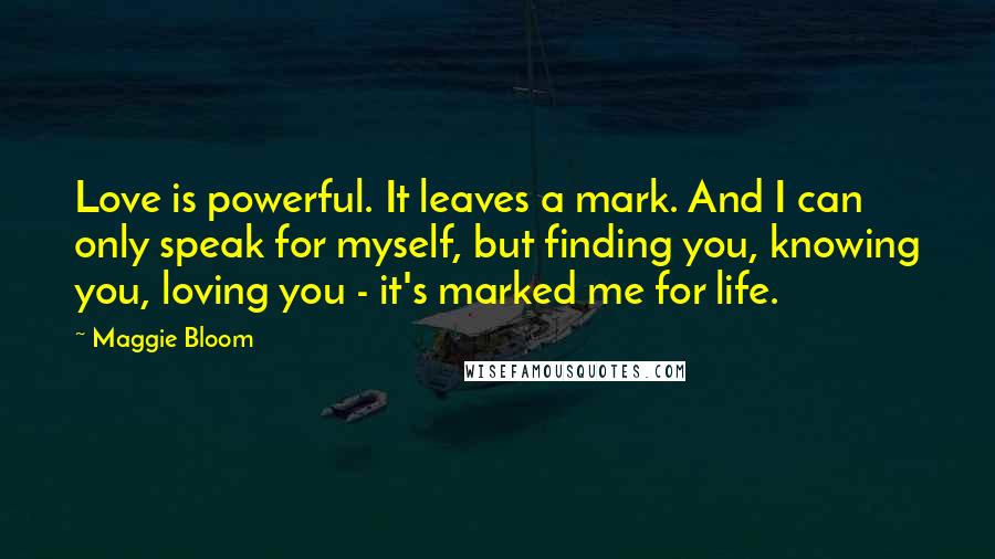 Maggie Bloom Quotes: Love is powerful. It leaves a mark. And I can only speak for myself, but finding you, knowing you, loving you - it's marked me for life.