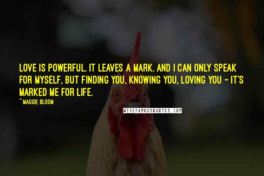 Maggie Bloom Quotes: Love is powerful. It leaves a mark. And I can only speak for myself, but finding you, knowing you, loving you - it's marked me for life.