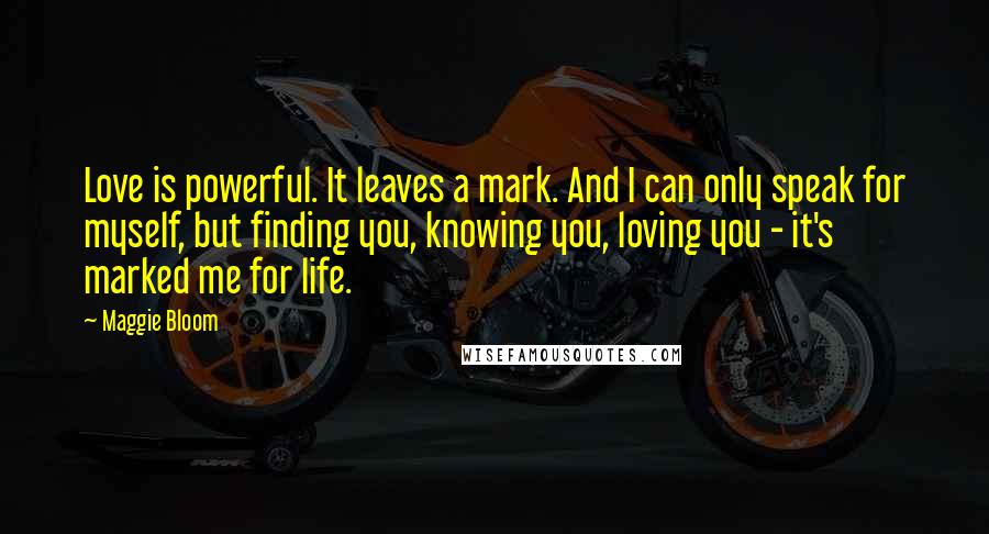 Maggie Bloom Quotes: Love is powerful. It leaves a mark. And I can only speak for myself, but finding you, knowing you, loving you - it's marked me for life.