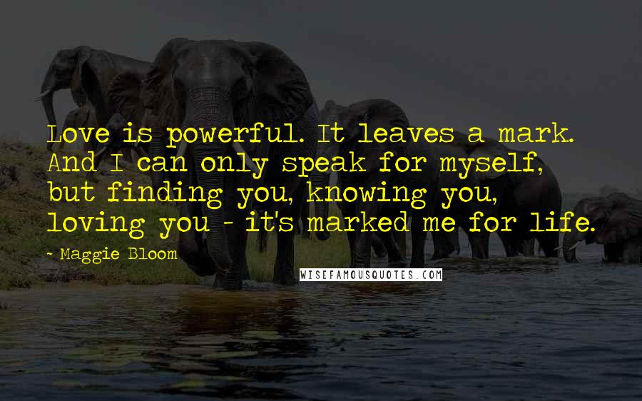 Maggie Bloom Quotes: Love is powerful. It leaves a mark. And I can only speak for myself, but finding you, knowing you, loving you - it's marked me for life.