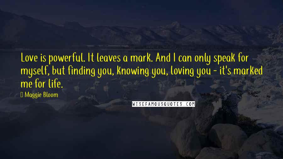 Maggie Bloom Quotes: Love is powerful. It leaves a mark. And I can only speak for myself, but finding you, knowing you, loving you - it's marked me for life.