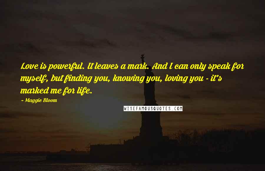 Maggie Bloom Quotes: Love is powerful. It leaves a mark. And I can only speak for myself, but finding you, knowing you, loving you - it's marked me for life.