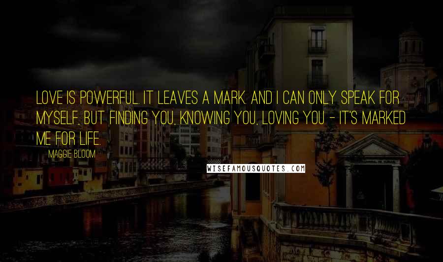 Maggie Bloom Quotes: Love is powerful. It leaves a mark. And I can only speak for myself, but finding you, knowing you, loving you - it's marked me for life.