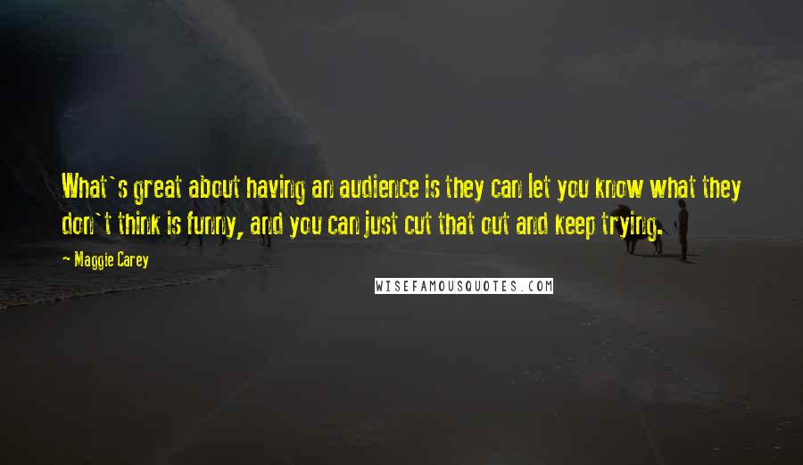 Maggie Carey Quotes: What's great about having an audience is they can let you know what they don't think is funny, and you can just cut that out and keep trying.