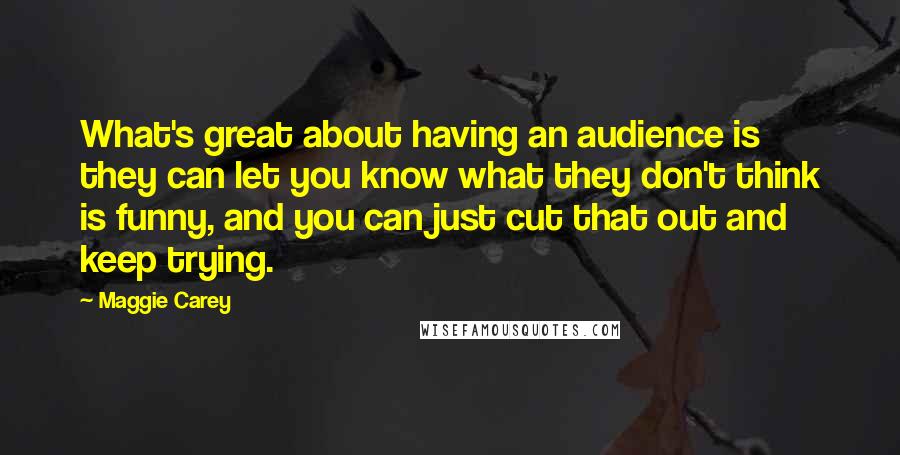 Maggie Carey Quotes: What's great about having an audience is they can let you know what they don't think is funny, and you can just cut that out and keep trying.