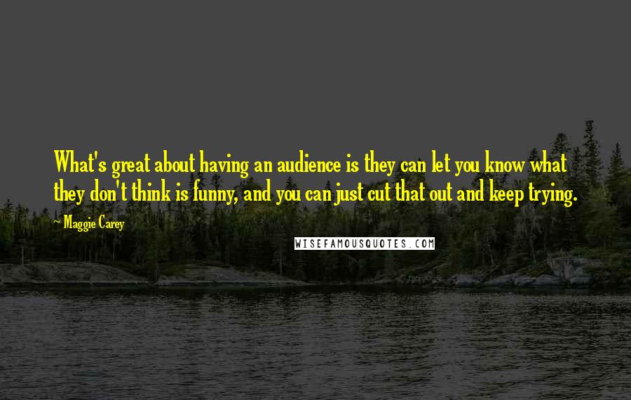 Maggie Carey Quotes: What's great about having an audience is they can let you know what they don't think is funny, and you can just cut that out and keep trying.