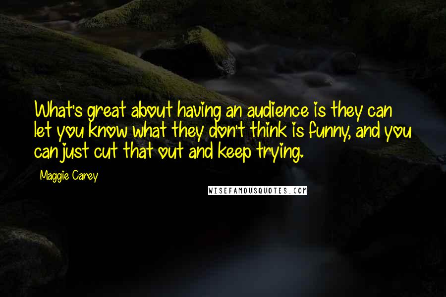 Maggie Carey Quotes: What's great about having an audience is they can let you know what they don't think is funny, and you can just cut that out and keep trying.