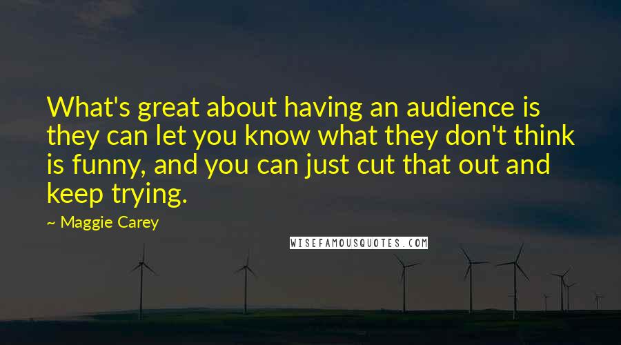 Maggie Carey Quotes: What's great about having an audience is they can let you know what they don't think is funny, and you can just cut that out and keep trying.