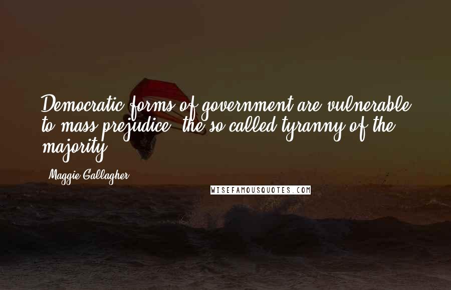 Maggie Gallagher Quotes: Democratic forms of government are vulnerable to mass prejudice, the so-called tyranny of the majority.