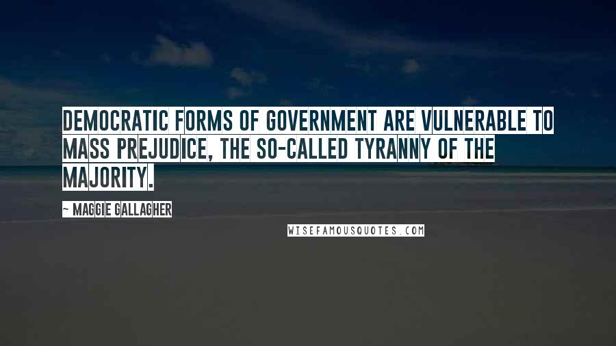 Maggie Gallagher Quotes: Democratic forms of government are vulnerable to mass prejudice, the so-called tyranny of the majority.