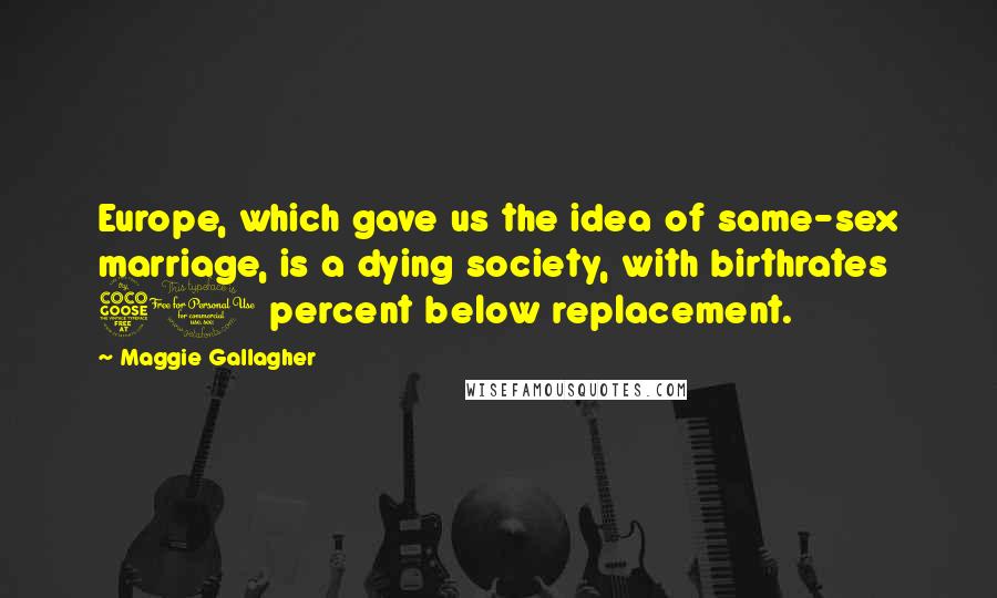 Maggie Gallagher Quotes: Europe, which gave us the idea of same-sex marriage, is a dying society, with birthrates 50 percent below replacement.