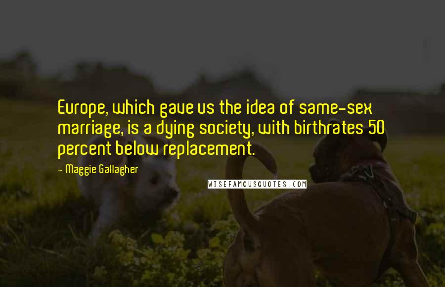 Maggie Gallagher Quotes: Europe, which gave us the idea of same-sex marriage, is a dying society, with birthrates 50 percent below replacement.