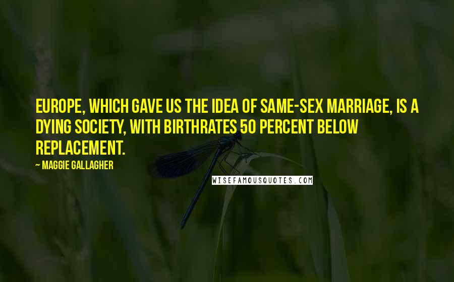 Maggie Gallagher Quotes: Europe, which gave us the idea of same-sex marriage, is a dying society, with birthrates 50 percent below replacement.