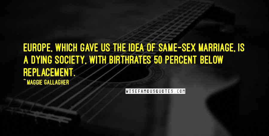 Maggie Gallagher Quotes: Europe, which gave us the idea of same-sex marriage, is a dying society, with birthrates 50 percent below replacement.