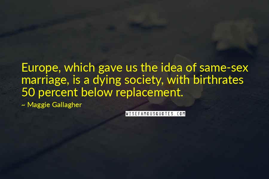 Maggie Gallagher Quotes: Europe, which gave us the idea of same-sex marriage, is a dying society, with birthrates 50 percent below replacement.