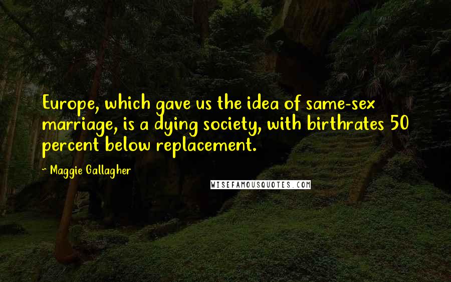 Maggie Gallagher Quotes: Europe, which gave us the idea of same-sex marriage, is a dying society, with birthrates 50 percent below replacement.