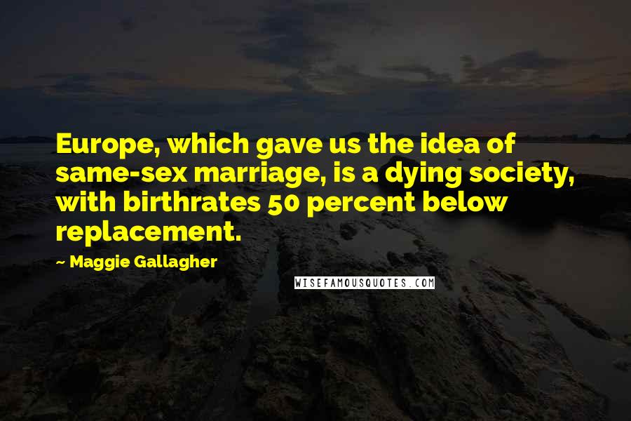 Maggie Gallagher Quotes: Europe, which gave us the idea of same-sex marriage, is a dying society, with birthrates 50 percent below replacement.