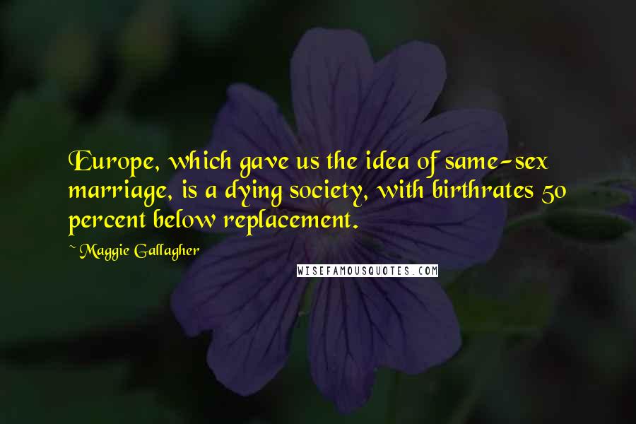 Maggie Gallagher Quotes: Europe, which gave us the idea of same-sex marriage, is a dying society, with birthrates 50 percent below replacement.