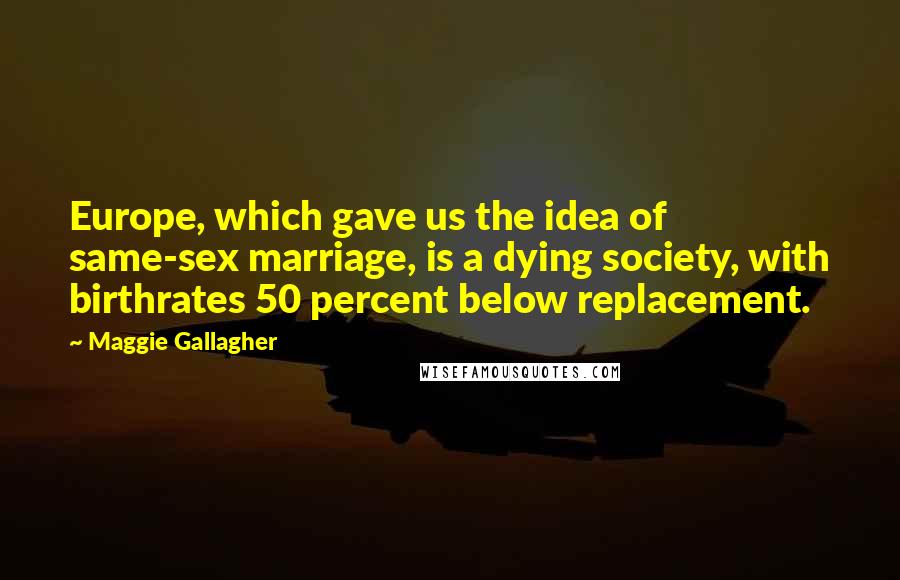 Maggie Gallagher Quotes: Europe, which gave us the idea of same-sex marriage, is a dying society, with birthrates 50 percent below replacement.