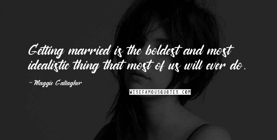 Maggie Gallagher Quotes: Getting married is the boldest and most idealistic thing that most of us will ever do.