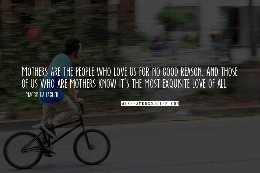 Maggie Gallagher Quotes: Mothers are the people who love us for no good reason. And those of us who are mothers know it's the most exquisite love of all.