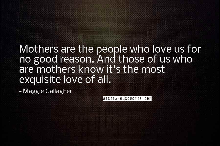 Maggie Gallagher Quotes: Mothers are the people who love us for no good reason. And those of us who are mothers know it's the most exquisite love of all.