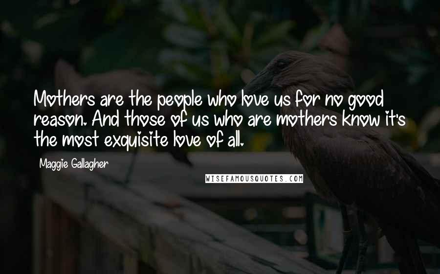 Maggie Gallagher Quotes: Mothers are the people who love us for no good reason. And those of us who are mothers know it's the most exquisite love of all.