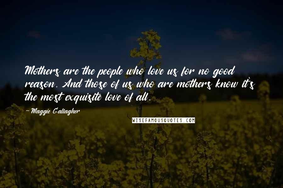 Maggie Gallagher Quotes: Mothers are the people who love us for no good reason. And those of us who are mothers know it's the most exquisite love of all.