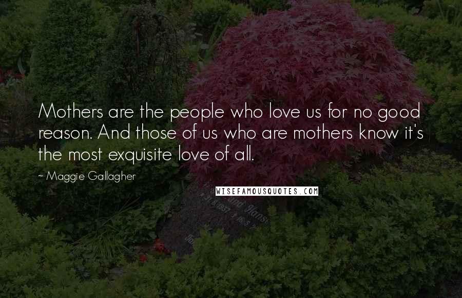 Maggie Gallagher Quotes: Mothers are the people who love us for no good reason. And those of us who are mothers know it's the most exquisite love of all.