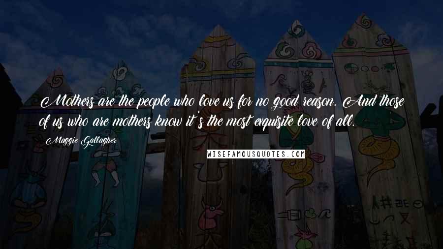 Maggie Gallagher Quotes: Mothers are the people who love us for no good reason. And those of us who are mothers know it's the most exquisite love of all.