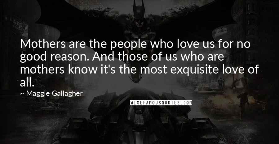 Maggie Gallagher Quotes: Mothers are the people who love us for no good reason. And those of us who are mothers know it's the most exquisite love of all.