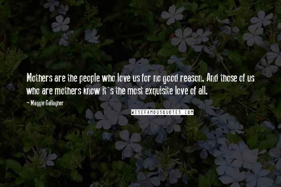 Maggie Gallagher Quotes: Mothers are the people who love us for no good reason. And those of us who are mothers know it's the most exquisite love of all.