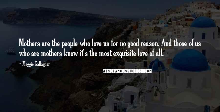 Maggie Gallagher Quotes: Mothers are the people who love us for no good reason. And those of us who are mothers know it's the most exquisite love of all.