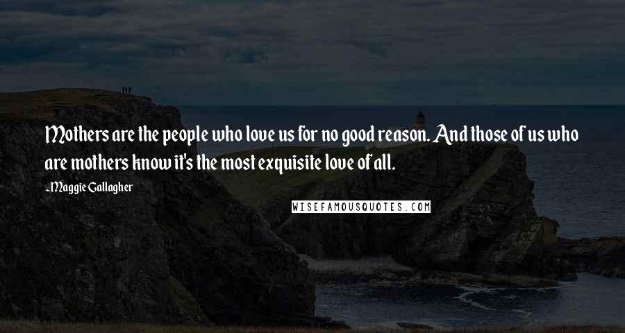 Maggie Gallagher Quotes: Mothers are the people who love us for no good reason. And those of us who are mothers know it's the most exquisite love of all.