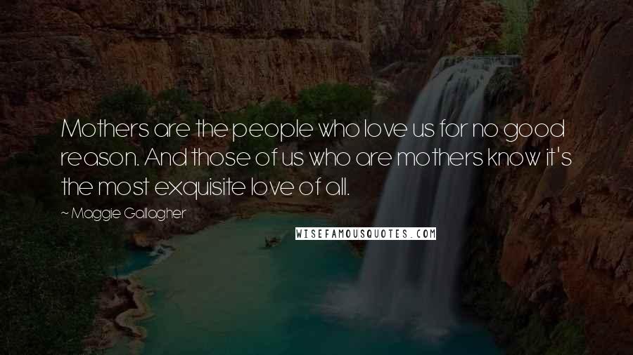 Maggie Gallagher Quotes: Mothers are the people who love us for no good reason. And those of us who are mothers know it's the most exquisite love of all.