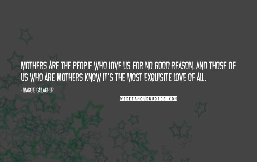 Maggie Gallagher Quotes: Mothers are the people who love us for no good reason. And those of us who are mothers know it's the most exquisite love of all.