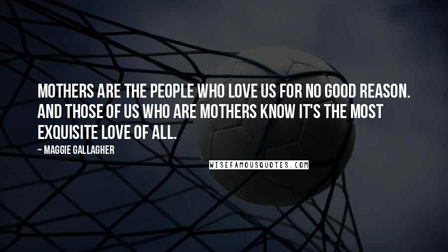 Maggie Gallagher Quotes: Mothers are the people who love us for no good reason. And those of us who are mothers know it's the most exquisite love of all.