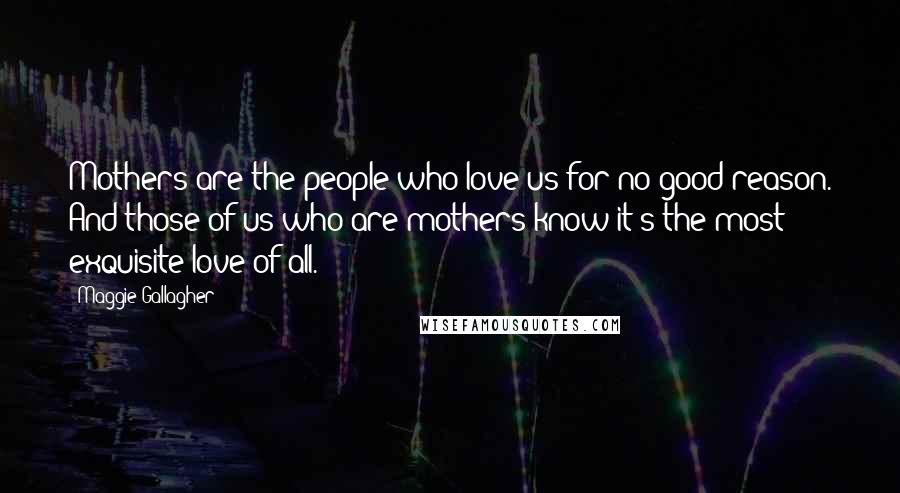 Maggie Gallagher Quotes: Mothers are the people who love us for no good reason. And those of us who are mothers know it's the most exquisite love of all.