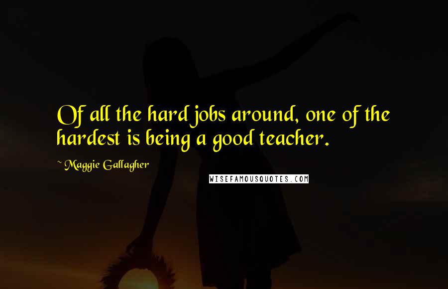 Maggie Gallagher Quotes: Of all the hard jobs around, one of the hardest is being a good teacher.