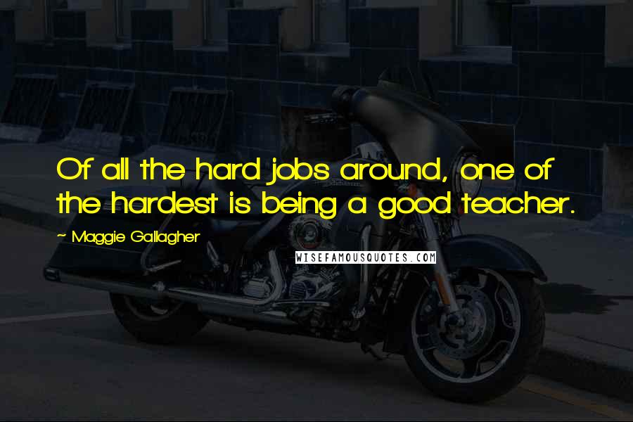 Maggie Gallagher Quotes: Of all the hard jobs around, one of the hardest is being a good teacher.