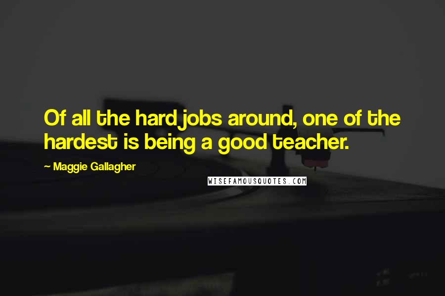 Maggie Gallagher Quotes: Of all the hard jobs around, one of the hardest is being a good teacher.