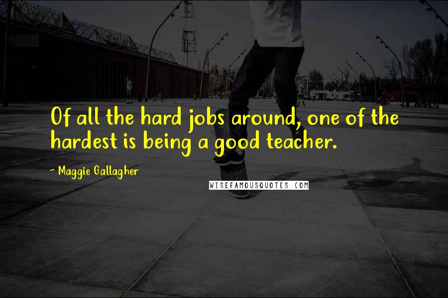 Maggie Gallagher Quotes: Of all the hard jobs around, one of the hardest is being a good teacher.