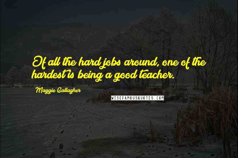 Maggie Gallagher Quotes: Of all the hard jobs around, one of the hardest is being a good teacher.